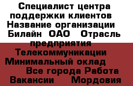 Специалист центра поддержки клиентов › Название организации ­ Билайн, ОАО › Отрасль предприятия ­ Телекоммуникации › Минимальный оклад ­ 37 300 - Все города Работа » Вакансии   . Мордовия респ.